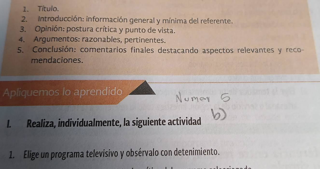 Título. 
2. Introducción: información general y mínima del referente. 
3. Opinión: postura crítica y punto de vista. 
4. Argumentos: razonables, pertinentes. 
5. Conclusión: comentarios finales destacando aspectos relevantes y reco- 
mendaciones. 
Apliquemos lo aprendido 
I. Realiza, individualmente, la siguiente actividad 
1. Elige un programa televisivo y obsérvalo con detenimiento.