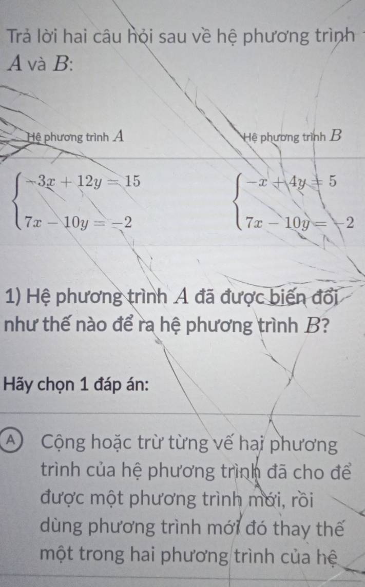 Trả lời hai câu hội sau về hệ phương trình
A và B:
Hệ phương trình Á Hệ phương trình B
beginarrayl -3x+12y=15 7x-10y=-2endarray.
beginarrayl -x+4y=5 7x-10y=-2endarray.
1) Hệ phương trình A đã được biến đổi
như thế nào để ra hệ phương trình B?
Hãy chọn 1 đáp án:
A Cộng hoặc trừ từng vế hai phương
trình của hệ phương trình đã cho để
được một phương trình mới, rồi
dùng phương trình mới đó thay thế
một trong hai phương trình của hệ