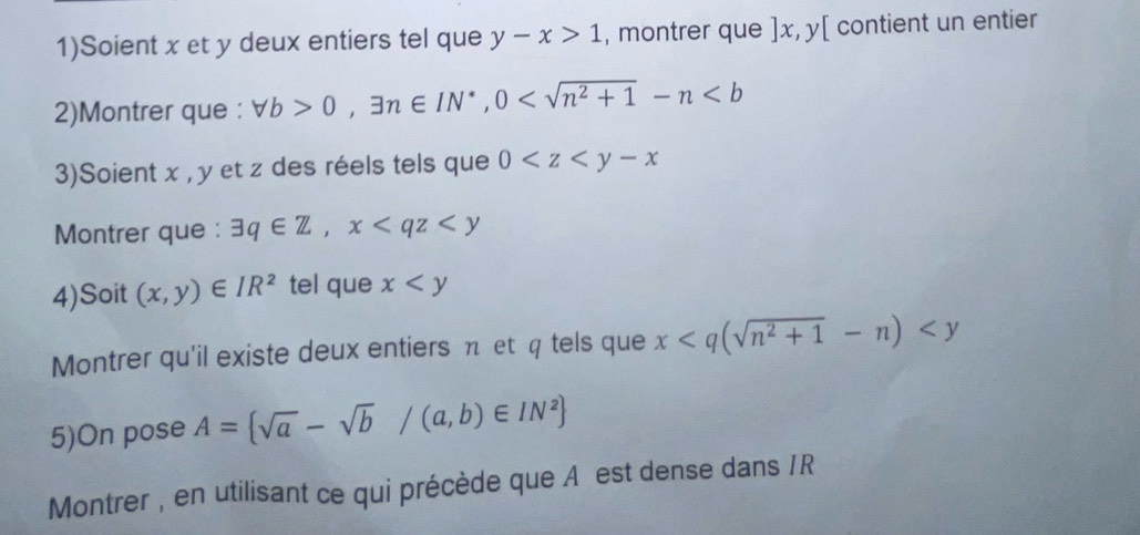 1)Soient x et y deux entiers tel que y-x>1 , montrer que ] x, y [ contient un entier 
2)Montrer que : forall b>0, exists n∈ IN^*, 0
3)Soient x , y et z des réels tels que 0
Montrer que : exists q∈ Z, x
4)Soit (x,y)∈ IR^2 tel que x
Montrer qu'il existe deux entiers π et q tels que x
5)On pose A= sqrt(a)-sqrt(b)/(a,b)∈ IN^2
Montrer , en utilisant ce qui précède que A est dense dans /R