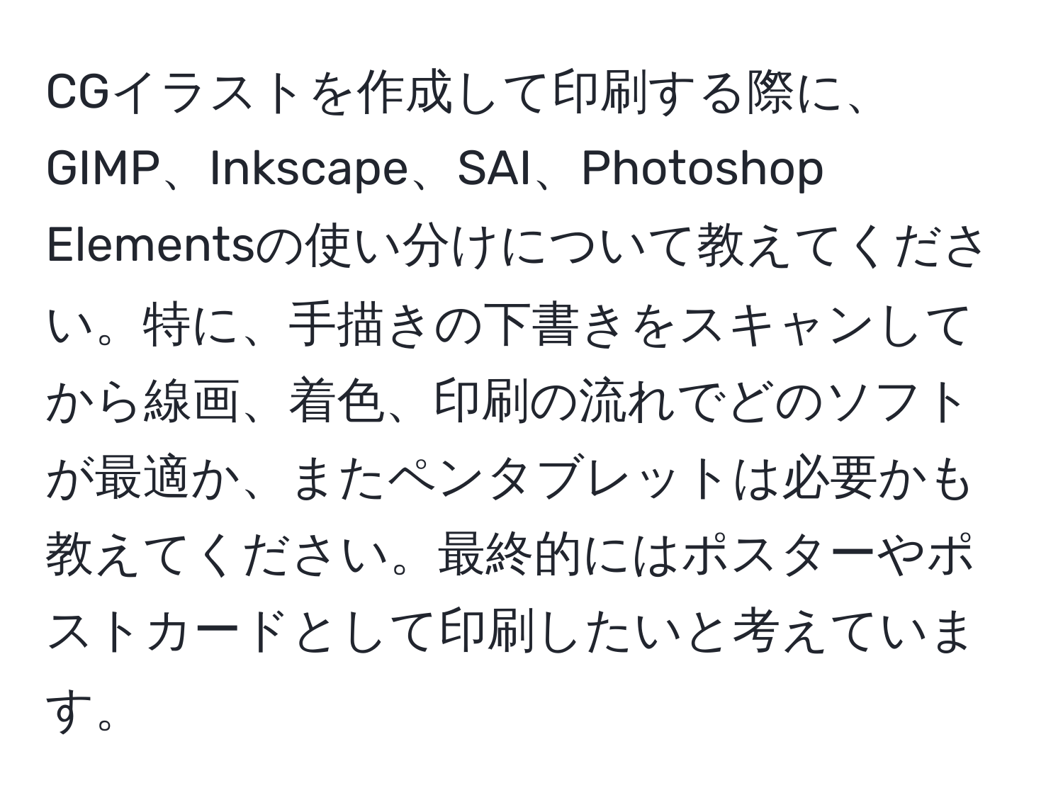 CGイラストを作成して印刷する際に、GIMP、Inkscape、SAI、Photoshop Elementsの使い分けについて教えてください。特に、手描きの下書きをスキャンしてから線画、着色、印刷の流れでどのソフトが最適か、またペンタブレットは必要かも教えてください。最終的にはポスターやポストカードとして印刷したいと考えています。