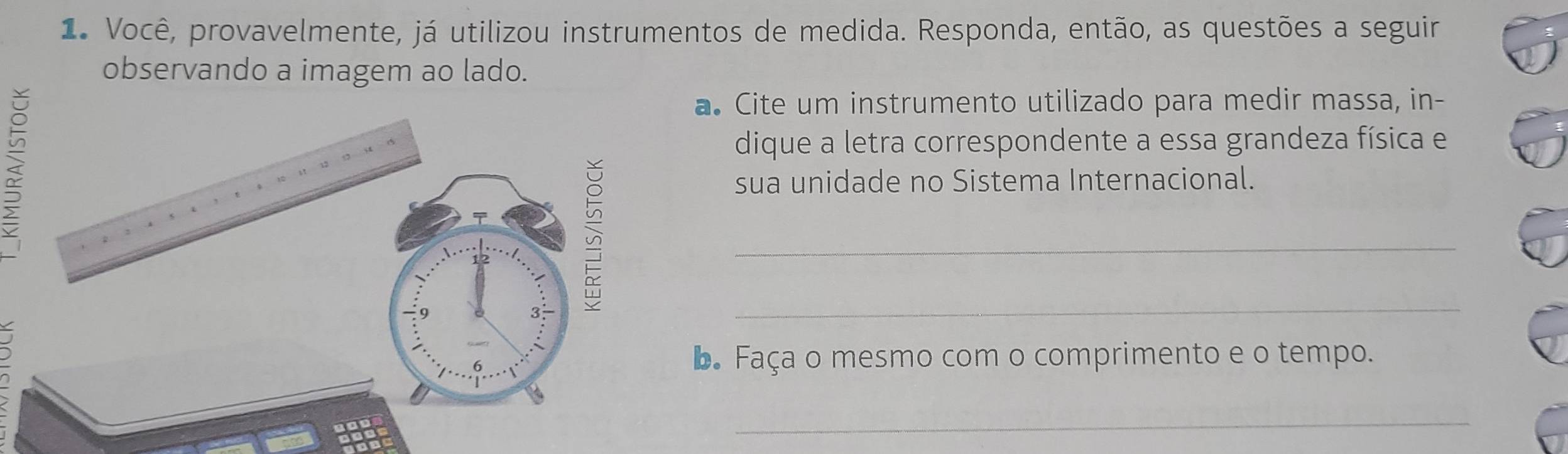 Você, provavelmente, já utilizou instrumentos de medida. Responda, então, as questões a seguir 
observando a imagem ao lado. 
a. Cite um instrumento utilizado para medir massa, in- 
dique a letra correspondente a essa grandeza física e 
sua unidade no Sistema Internacional. 
_ 
_ 
b Faça o mesmo com o comprimento e o tempo. 
_