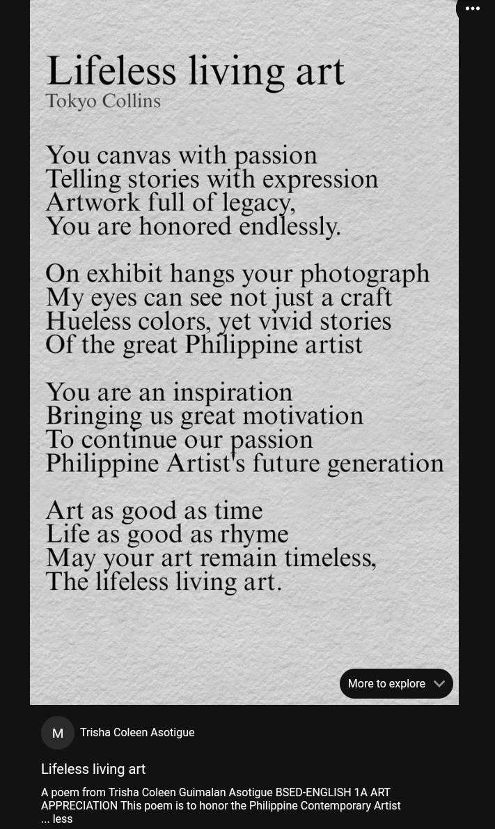 Lifeless living art 
Tokyo Collins 
You canvas with passion 
Telling stories with expression 
Artwork full of legacy, 
You are honored endlessly. 
On exhibit hangs your photograph 
My eyes can see not just a craft 
Hueless colors. vet vivid stories 
Of the great Philippine artist 
You are an inspiration 
Bringing us great moțivation 
To continue our passion 
Philippine Artist's future generation 
Art as good as time 
Life as good as rhyme 
May your art remain timeless, 
The lifeless living art. 
More to explore 
M Trisha Coleen Asotigue 
Lifeless living art 
A poem from Trisha Coleen Guimalan Asotigue BSED-ENGLISH 1A ART 
APPRECIATION This poem is to honor the Philippine Contemporary Artist 
... less