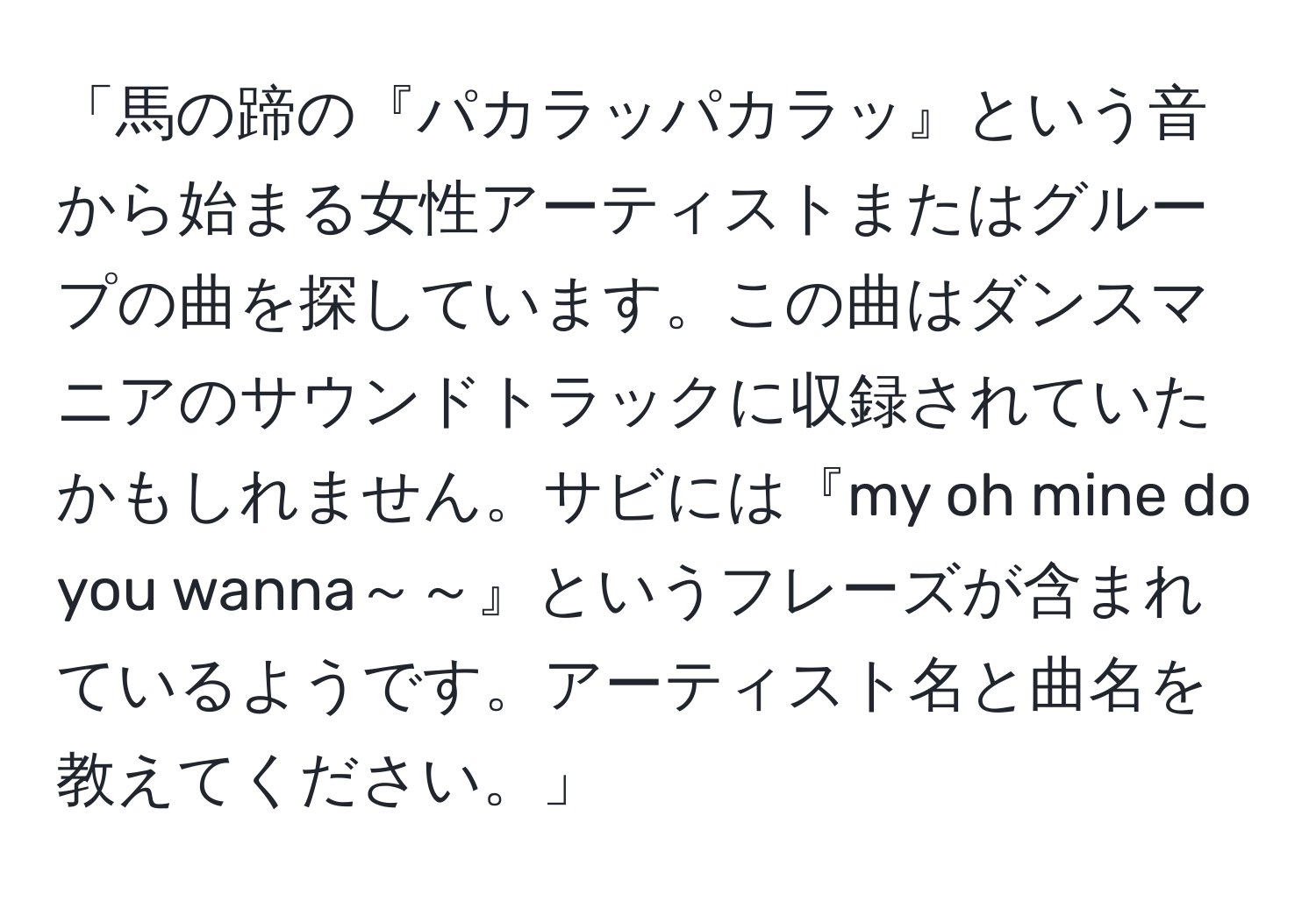 「馬の蹄の『パカラッパカラッ』という音から始まる女性アーティストまたはグループの曲を探しています。この曲はダンスマニアのサウンドトラックに収録されていたかもしれません。サビには『my oh mine do you wanna～～』というフレーズが含まれているようです。アーティスト名と曲名を教えてください。」