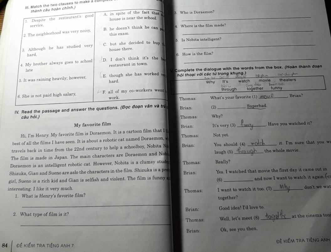 the two clauses to make a collp 
3. Who is Doraemon? 
_ 
4. Where is the film made? 
_ 
5. Is Nobita intelligent? 
_ 
6. How is the film? 
_ 
Complete the dialogue with the words from the box. (Hoàn thành đoạn 
thội thoại với các từ trong khung.) 
Why watch movie en y theaters 
through 
together funny 
Thomas: What's your favorite (1) , Brian? 
IV. Read the passage and an Brian: (2) _Superbad. 
câu hỏi.) Thomas: Why? 
My favorite film Brian: It's very (3) 
Hi, I'm Henry. My favorite film is Doraemon. It is a cartoon film that Is _. Have you watched it? 
best of all the films I have seen. It is about a robotic cat named Doraemon, w Thomas: Not yet. 
travels back in time from the 22nd century to help a schoolboy, Nobita No Brian You should (4) _it. I'm sure that you w 
laugh (5) 
The film is made in Japan. The main characters are Doraemon and Nobr _the whole movie. 
Doraemon is an intelligent robotic cat. However, Nobita is a clumsy stude Thomas: Really? 
Shizuka, Gian and Sueno are aslo the characters in the film. Shizuka is a pre Brian: Yes. I watched that movie the first day it came out in 
girl, Sueno is a rich kid and Gian is selfish and violent. The film is funny a (6) _and now I want to watch it again. 
interesting. I like it very much. Thomas: I want to watch it too. (7) _don't we wat 
1. What is Henry's favorite film? 
together? 
_ 
Brian: Good idea! I'd love to. 
2. What type of film is it? 
_ 
Thomas: Well, let's meet (8) _at the cinema ton 
Brian: Ok, see you then. 
Đê kiềm trA tiÊng Anh 
84 Đề Kiểm tra tiếng anh 7