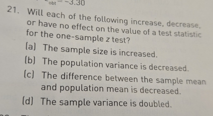 circ bt=-3.30
21. Will each of the following increase, decrease,
or have no effect on the value of a test statistic
for the one-sample z test?
(a) The sample size is increased.
(b) The population variance is decreased.
(c) The difference between the sample mean
and population mean is decreased.
(d) The sample variance is doubled.