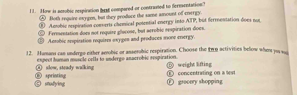 How is aerobic respiration best compared or contrasted to fermentation?
Ⓐ Both require oxygen, but they produce the same amount of energy.
€ Aerobic respiration converts chemical potential energy into ATP, but fermentation does not.
© Fermentation does not require glucose, but aerobic respiration does.
◎ Aerobic respiration requires oxygen and produces more energy.
12. Humans can undergo either aerobic or anaerobic respiration. Choose the two activities below where you w
expect human muscle cells to undergo anaerobic respiration.
Ⓐ slow, steady walking D weight lifting
Ⓑ sprinting E concentrating on a test
© studying Ⓕ grocery shopping