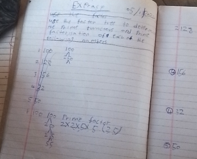 Exerase 051k02
2128
He Primt twnctois and Primg
factorisation of tach of the
following numbers
1 190 100
2 1k8
3 156
④ 156
4 32
550 ④ 32
100 100 Prime factor 2* 2* 5* 5.(3.5)
2 D
2 25
55
⑤ 50