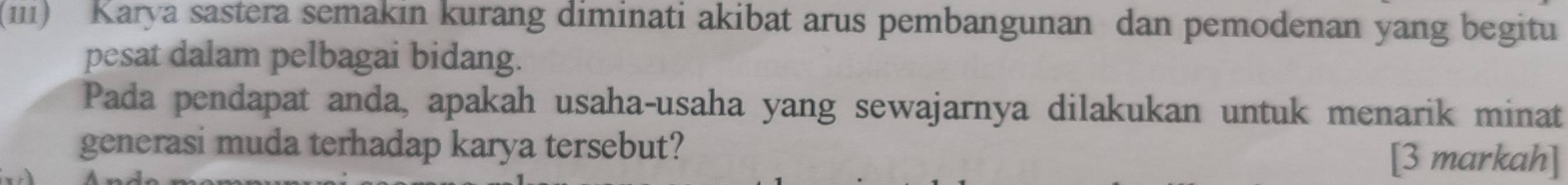 (iii) Karya sastera semakin kurang diminati akibat arus pembangunan dan pemodenan yang begitu 
pesat dalam pelbagai bidang. 
Pada pendapat anda, apakah usaha-usaha yang sewajarnya dilakukan untuk menarik minat 
generasi muda terhadap karya tersebut? [3 markah]