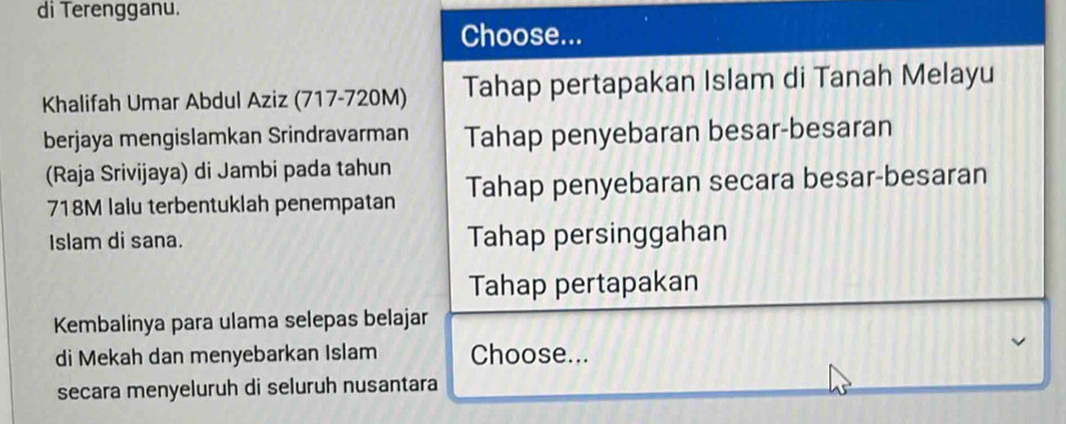 di Terengganu.
Choose...
Khalifah Umar Abdul Aziz (717-720M) Tahap pertapakan Islam di Tanah Melayu
berjaya mengislamkan Srindravarman Tahap penyebaran besar-besaran
(Raja Srivijaya) di Jambi pada tahun
718M lalu terbentuklah penempatan Tahap penyebaran secara besar-besaran
Islam di sana. Tahap persinggahan
Tahap pertapakan
Kembalinya para ulama selepas belajar
di Mekah dan menyebarkan Islam Choose...
secara menyeluruh di seluruh nusantara