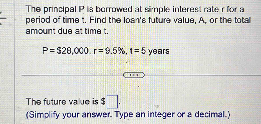 The principal P is borrowed at simple interest rate r for a 
period of time t. Find the loan's future value, A, or the total 
amount due at time t.
P=$28,000, r=9.5% , t=5 years
The future value is $□. 
(Simplify your answer. Type an integer or a decimal.)