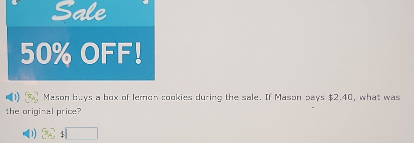 Sale
50% OFF! 
Mason buys a box of lemon cookies during the sale. If Mason pays $2.40, what was 
the original price? 
□