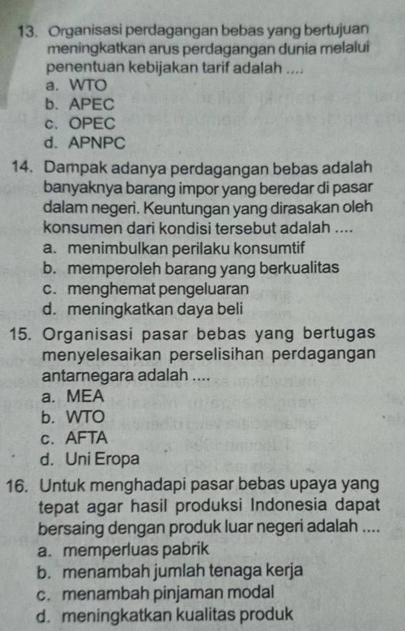 Organisasi perdagangan bebas yang bertujuan
meningkatkan arus perdagangan dunia melalui
penentuan kebijakan tarif adalah ....
a. WTO
b. APEC
c、 OPEC
d. APNPC
14. Dampak adanya perdagangan bebas adalah
banyaknya barang impor yang beredar di pasar
dalam negeri. Keuntungan yang dirasakan oleh
konsumen dari kondisi tersebut adalah ....
a. menimbulkan perilaku konsumtif
b. memperoleh barang yang berkualitas
c. menghemat pengeluaran
d. meningkatkan daya beli
15. Organisasi pasar bebas yang bertugas
menyelesaikan perselisihan perdagangan
antarnegara adalah ....
a.MEA
b. WTO
c. AFTA
d. Uni Eropa
16. Untuk menghadapi pasar bebas upaya yang
tepat agar hasil produksi Indonesia dapat
bersaing dengan produk luar negeri adalah ....
a. memperluas pabrik
b. menambah jumlah tenaga kerja
c. menambah pinjaman modal
d. meningkatkan kualitas produk