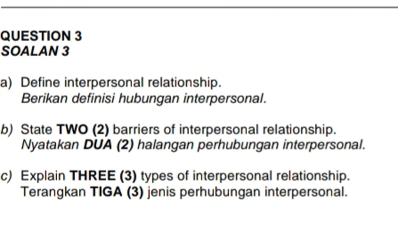 SOALAN 3 
a) Define interpersonal relationship. 
Berikan definisi hubungan interpersonal. 
b) State TWO (2) barriers of interpersonal relationship. 
Nyatakan DUA (2) halangan perhubungan interpersonal. 
c) Explain THREE (3) types of interpersonal relationship. 
Terangkan TIGA (3) jenis perhubungan interpersonal.