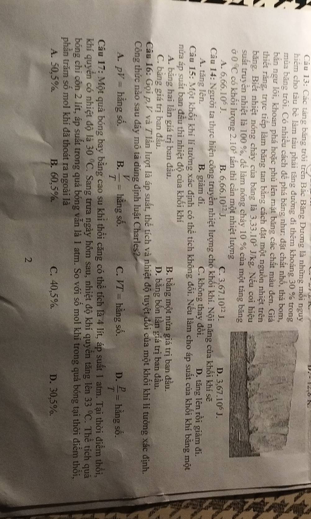 Các tàng băng trôi trên Bắc Băng Dương là những mối nguy
hiêm cho tàu bè làm tàu phải tăng đường đi thêm khoảng 30 % trong
mùa băng trôi. Có nhiều cách để phá băng như: đặt chất nhổ, thà bom,
bắn ngư lôi, khoan phá hoặc phủ lên mặt băng các chất màu đen. Gi
thiết rằng, trực tiếp làm băng tan bằng cách đặt một nguồn nhiệt trên
băng. Biết nhiệt nóng chảy của băng là 3,33.10^5 J/kg. Nếu coi hiệu
suất truyền nhiệt là 100 %, để làm nóng chảy 10 % của một tảng băng
sigma 0°C có khối lượng 2.10^5 tần thì cần một nhiệt lượng
A. 6.66.10^5J. B. 6,66.10^(12)J. C. 3,67.10^(12)J.
D. 3.67.10^6J.
Câu 14: Người ta thực hiện công truyền nhiệt lượng cho khối khí. Nội năng của khối khí sẽ
A. tăng lên. B. giảm đi. C. không thay đồi. D. tăng lên rồi giảm đi.
Câu 15: Một khối khí lí tưởng xác định có thể tích không đổi. Nếu làm cho áp suất của khối khí bằng một
nửa áp suất ban đầu thì nhiệt độ của khối khí
A. bằng hai lần giá trị ban đầu. B. bằng một nửa giá trị ban đầu.
C. băng giá trị ban đầu. D. bằng bốn lần giá trị ban đầu.
Câu 16: Gọi p.V và 7 lần lượt là áp suất, thể tích và nhiệt độ tuyệt đối của một khối khí lí tưởng xác định.
Công thức nào sau đây mô tả dúng định luật Charles?
A. pV= hằng số. B. hằng số. C. VT= hằng số. D.  p/T = hằng số.
Câu 17: Một quả bóng bay bằng cao su khi thổi căng có thể tích là 4 lít, áp suất 1 atm. Tại thời điểm thổi,
khí quyên có nhiệt độ là 30°C J. Sang trưa ngày hôm sau, nhiệt độ khí quyền tăng lên 33°C. Thể tích quả
bóng chi còn 2 lít, áp suất trong quả bóng vẫn là 1 atm. So với số mol khí trong quả bóng tại thời điểm thổi,
phần trăm số mol khí đã thoát ra ngoài là
A. 50,5% B. 60,5%. C. 40,5%. D. 30,5%.
2
