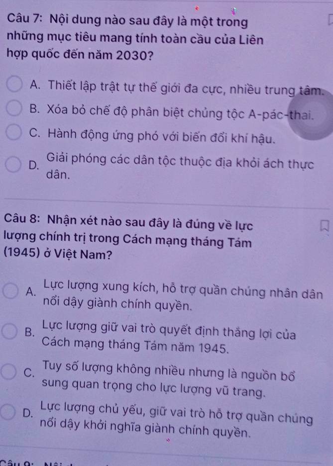 Nội dung nào sau đây là một trong
những mục tiêu mang tính toàn cầu của Liên
hợp quốc đến năm 2030?
A. Thiết lập trật tự thế giới đa cực, nhiều trung tâm.
B. Xóa bỏ chế độ phân biệt chủng tộc A-pác-thai.
C. Hành động ứng phó với biến đổi khí hậu.
D. Giải phóng các dân tộc thuộc địa khỏi ách thực
dân.
Câu 8: Nhận xét nào sau đây là đúng về lực
lượng chính trị trong Cách mạng tháng Tám
(1945) ở Việt Nam?
A.
Lực lượng xung kích, hỗ trợ quần chúng nhân dân
nổi dậy giành chính quyền.
B. Lực lượng giữ vai trò quyết định thắng lợi của
Cách mạng tháng Tám năm 1945.
C. Tuy số lượng không nhiều nhưng là nguồn bổ
sung quan trọng cho lực lượng vũ trang.
D. Lực lượng chủ yếu, giữ vai trò hỗ trợ quần chúng
nối dậy khởi nghĩa giành chính quyền.