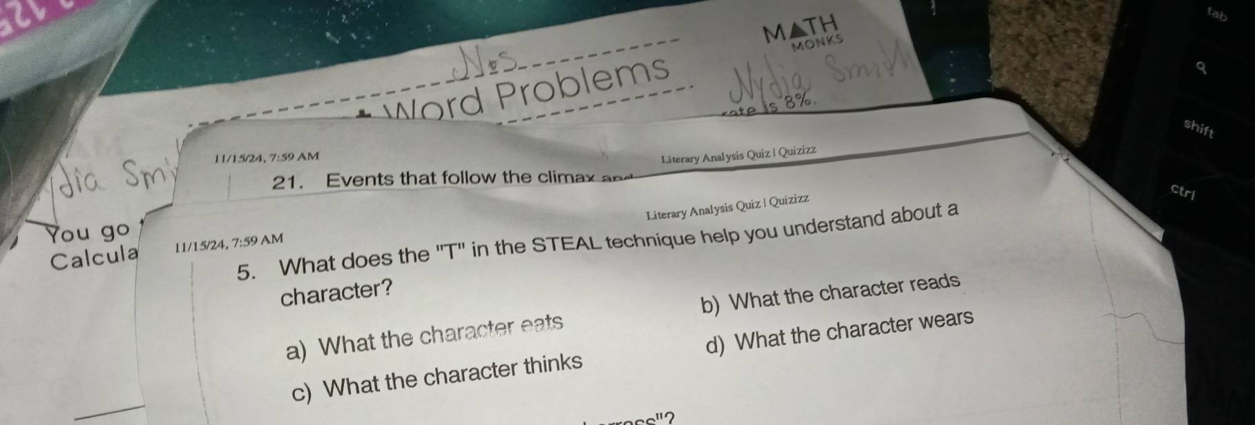 MATH
W rd roblems MONKS
3%
shift
11/15/24, 7:59 AM
Literary Analysis Quiz | Quizizz
21. Events that follow the climax a
ctrl
Literary Analysis Quiz | Quizizz
You go
5. What does the ''T"' in the STEAL technique help you understand about a
Calcula 11/15/24, 7:59AM 
character?
a) What the character eats b) What the character reads
c) What the character thinks d) What the character wears
2