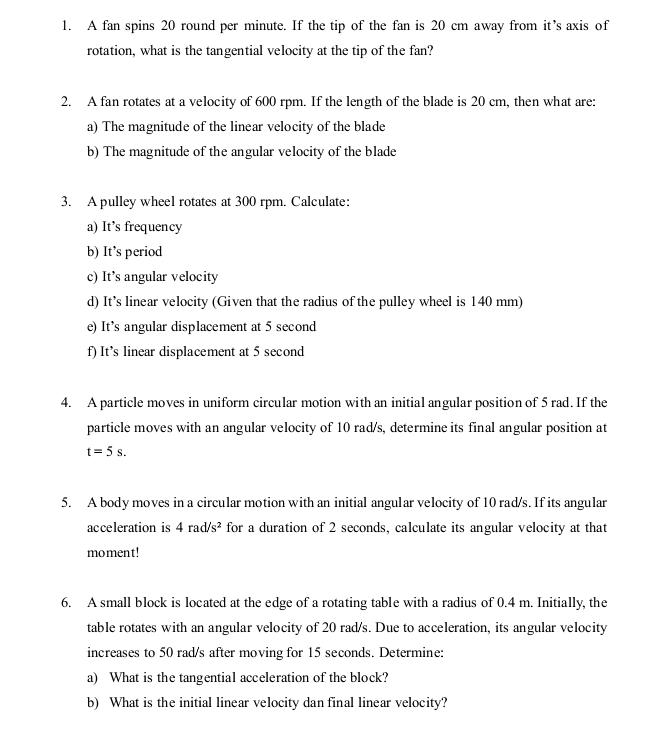 A fan spins 20 round per minute. If the tip of the fan is 20 cm away from it’s axis of 
rotation, what is the tangential velocity at the tip of the fan? 
2. A fan rotates at a velocity of 600 rpm. If the length of the blade is 20 cm, then what are: 
a) The magnitude of the linear velocity of the blade 
b) The magnitude of the angular velocity of the blade 
3. A pulley wheel rotates at 300 rpm. Calculate: 
a) It’s frequency 
b) It’s period 
c) It’s angular velocity 
d) It’s linear velocity (Given that the radius of the pulley wheel is 140 mm) 
e) It’s angular displacement at 5 second
f) It’s linear displacement at 5 second
4. A particle moves in uniform circular motion with an initial angular position of 5 rad. If the 
particle moves with an angular velocity of 10 rad/s, determine its final angular position at
t=5s. 
5. A body moves in a circular motion with an initial angular velocity of 10 rad/s. If its angular 
acceleration is 4rad/s^2 for a duration of 2 seconds, calculate its angular velocity at that 
moment! 
6. A small block is located at the edge of a rotating table with a radius of 0.4 m. Initially, the 
table rotates with an angular velocity of 20 rad/s. Due to acceleration, its angular velocity 
increases to 50 rad/s after moving for 15 seconds. Determine: 
a) What is the tangential acceleration of the block? 
b) What is the initial linear velocity dan final linear velocity?