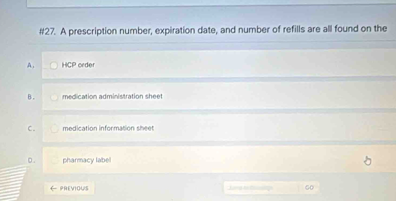 #27. A prescription number, expiration date, and number of refills are all found on the
A. HCP order
B. medication administration sheet
C. medication information sheet
pharmacy label
PREVIOUS Jud Go