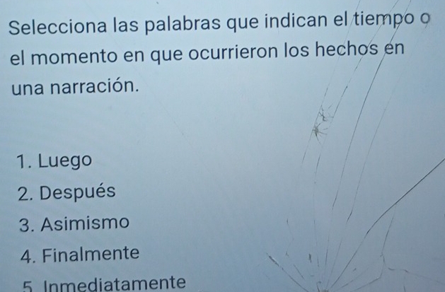 Selecciona las palabras que indican el tiempo o
el momento en que ocurrieron los hechos en
una narración.
1. Luego
2. Después
3. Asimismo
4. Finalmente
5 Inmediatamente