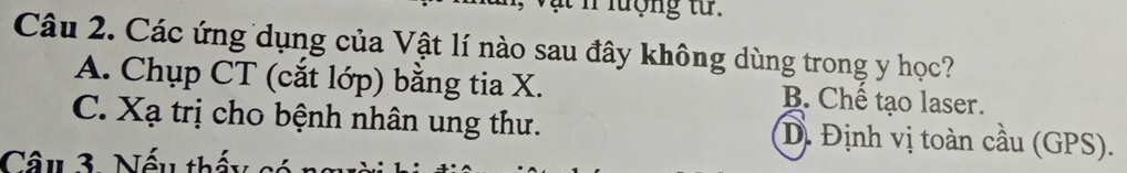 lượng tử .
Câu 2. Các ứng dụng của Vật lí nào sau đây không dùng trong y học?
A. Chụp CT (cắt lớp) bằng tia X. B. Chế tạo laser.
C. Xạ trị cho bệnh nhân ung thư. D. Định vị toàn cầu (GPS).
Câu 3. Nếu thấy có