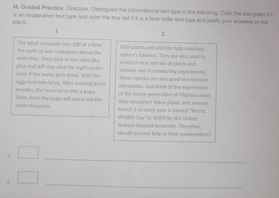 Guided Practice. Direction: Distinguish the informational text type in the following. Color the box green if it 
is an explanation text type and color the box red if it is a time order text type and justify your answers on the 
blank. 
1 
2 
The adult mosquito lays 100 at a time Wild plants and animals help maintain 
the walls of wet containers above the nature’s balance. They are also used to 
waterline. They stick to the sides like produce new hybrids of plants and 
glue and will stay alive for eight moths animals and in conducting experiments. 
even if the water gets dried. With the These species are also good eco-tourism 
eggs turn into larva. After molting three attractions. Just think of the experiment 
months, the larva turns into a pupa. of the future generation of Filipinos when 
Then, from the pupa will come out the they encounter these plants and animals. 
adult mosquito. March 3 of every year is named “World 
Wildlife Day"or WWD by the United 
Nations General Assembly. Therefore, 
should you not help in their conservation? 
1. 
_ 
_ 
2.