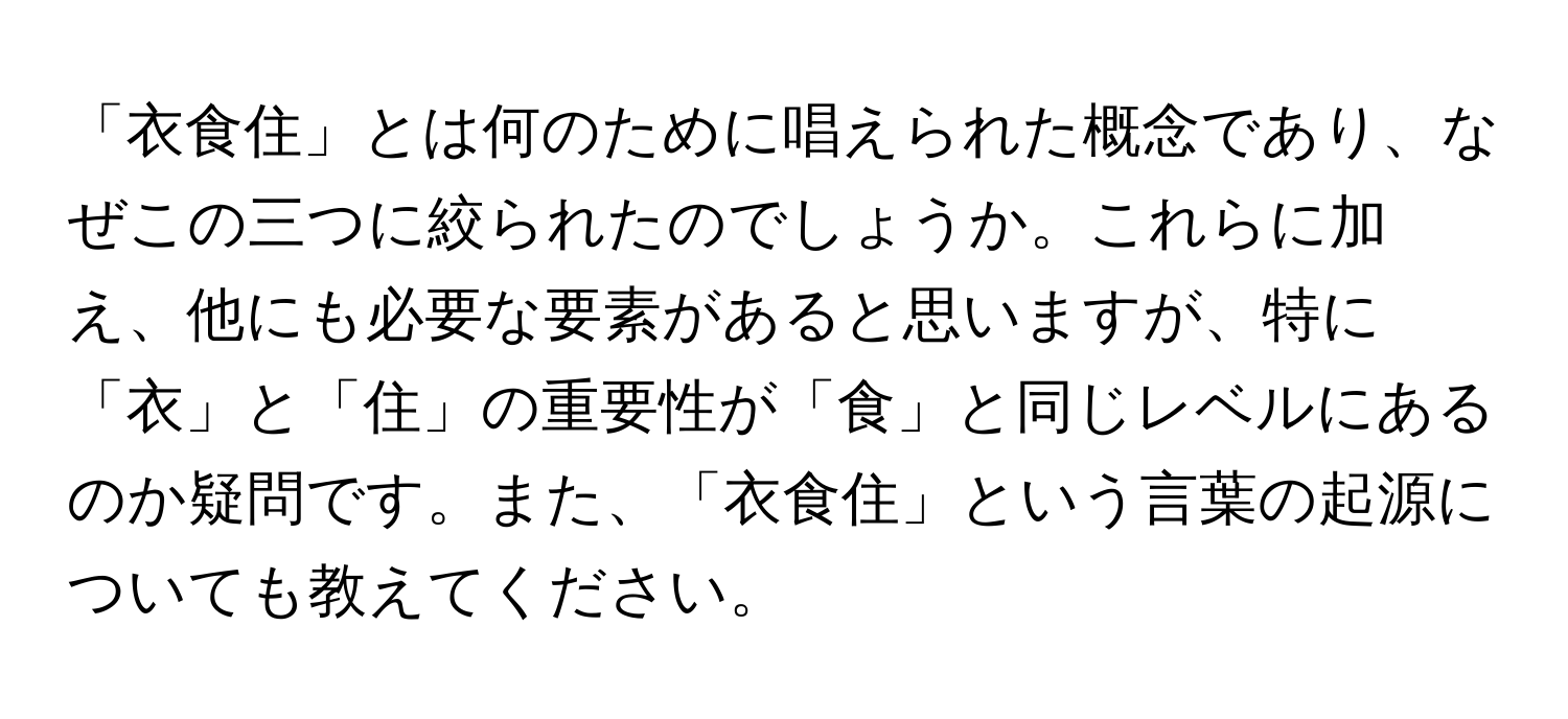 「衣食住」とは何のために唱えられた概念であり、なぜこの三つに絞られたのでしょうか。これらに加え、他にも必要な要素があると思いますが、特に「衣」と「住」の重要性が「食」と同じレベルにあるのか疑問です。また、「衣食住」という言葉の起源についても教えてください。