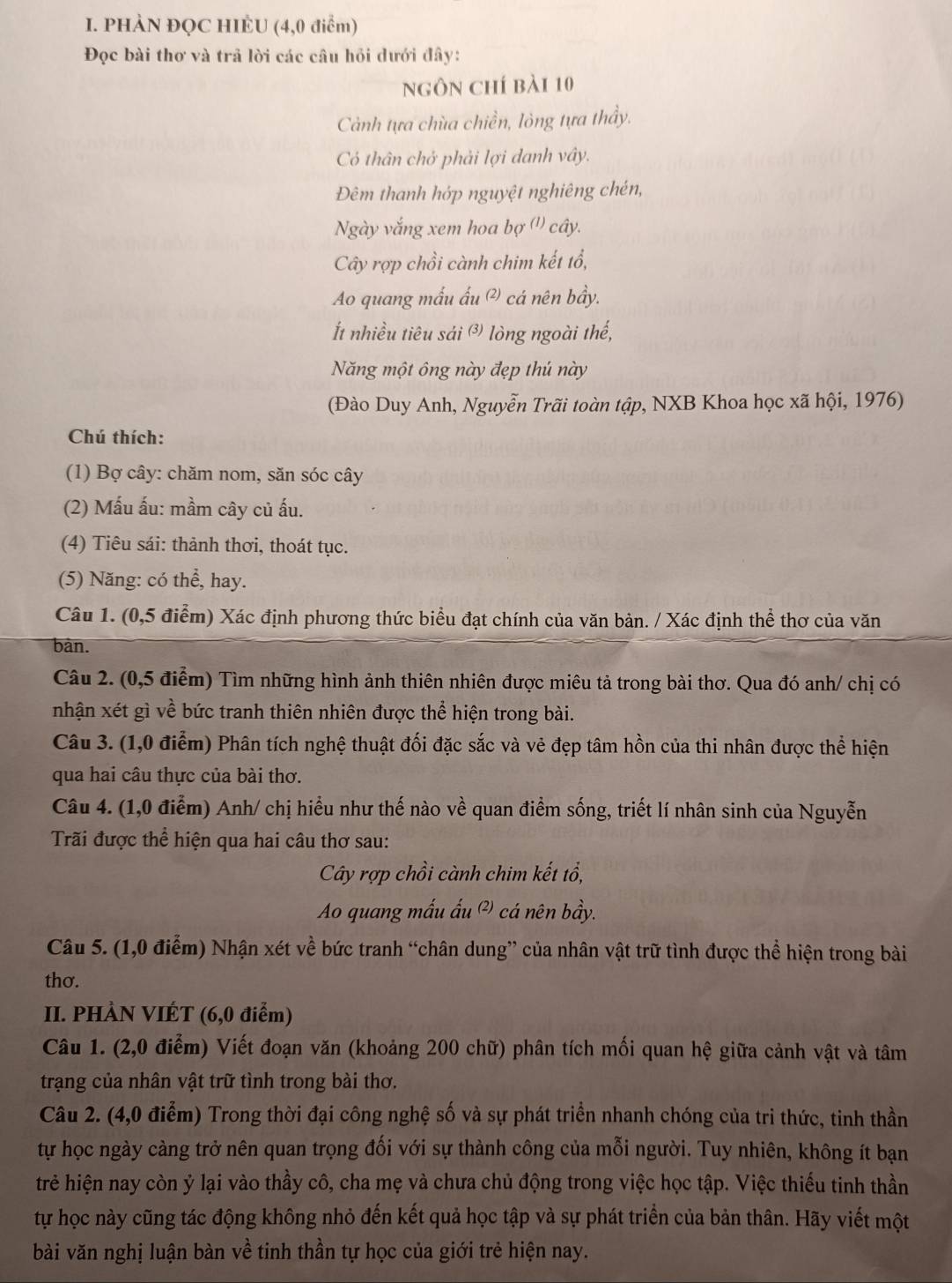 PHÀN ĐQC HIÈU (4,0 điểm)
Đọc bài thơ và trả lời các câu hỏi dưới đây:
ngôn chí bài 10
Cảnh tựa chùa chiền, lỏng tựa thầy.
Có thân chở phải lợi danh vây.
Đêm thanh hớp nguyệt nghiêng chén,
Ngày vắng xem hoa bợ (') cây.
Cây rợp chồi cành chim kết tổ,
Ao quang mấu ấu @) cá nên bầy.
t nhiều tiêu sải ③ lòng ngoài thế,
Năng một ông này đẹp thú này
(Đào Duy Anh, Nguyễn Trãi toàn tập, NXB Khoa học xã hội, 1976)
Chú thích:
(1) Bợ cây: chăm nom, săn sóc cây
(2) Mấu ấu: mầm cây củ ấu.
(4) Tiêu sái: thảnh thơi, thoát tục.
(5) Năng: có thể, hay.
Câu 1. (0,5 điểm) Xác định phương thức biểu đạt chính của văn bản. / Xác định thể thơ của văn
bàn.
Câu 2. (0,5 điểm) Tìm những hình ảnh thiên nhiên được miêu tả trong bài thơ. Qua đó anh/ chị có
nhận xét gì về bức tranh thiên nhiên được thể hiện trong bài.
Câu 3. (1,0 điểm) Phân tích nghệ thuật đối đặc sắc và vẻ đẹp tâm hồn của thi nhân được thể hiện
qua hai câu thực của bài thơ.
Câu 4. (1,0 điễm) Anh/ chị hiểu như thế nào về quan điểm sống, triết lí nhân sinh của Nguyễn
Trãi được thể hiện qua hai câu thơ sau:
Cây rợp chồi cành chim kết tổ,
Ao quang mấu ấu ² cá nên bầy.
Câu 5. (1,0 điểm) Nhận xét về bức tranh “chân dung” của nhân vật trữ tình được thể hiện trong bài
thơ.
II. PHÀN VIÉT (6,0 điểm)
Câu 1. (2,0 điểm) Viết đoạn văn (khoảng 200 chữ) phân tích mối quan hệ giữa cảnh vật và tâm
trạng của nhân vật trữ tình trong bài thơ.
Câu 2. (4,0 điểm) Trong thời đại công nghệ số và sự phát triển nhanh chóng của tri thức, tinh thần
tự học ngày càng trở nên quan trọng đối với sự thành công của mỗi người. Tuy nhiên, không ít bạn
trẻ hiện nay còn ỷ lại vào thầy cô, cha mẹ và chưa chủ động trong việc học tập. Việc thiếu tinh thần
tự học này cũng tác động không nhỏ đến kết quả học tập và sự phát triển của bản thân. Hãy viết một
bài văn nghị luận bàn về tinh thần tự học của giới trẻ hiện nay.