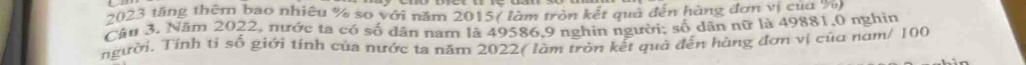 2023 tăng thêm bao nhiêu % so với năm 2015 ( làm tròn kết quả đến hàng đơn vị cua ' 
Câu 3. Năm 2022, nước ta có số dân nam là 49586, 9 nghin người: số dân nữ là 49881, 0 nghin 
người. Tính tỉ số giới tính của nước ta năm 2022 ( làm tròn kết quả đến hàng đơn vị của nam/ 100