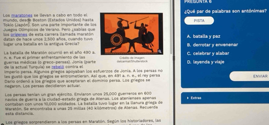 PREGUNTA 6
Los maratones se llevan a cabo en todo el¿Qué par de palabras son antónimas?
mundo, desde Boston (Estados Unidos) hasta PISTA
Tokio (Japón). Son una parte importante de los
Juegos Olímpicos de Verano. Pero ¿sabías que
los orígenes de esta carrera llamada maratón
datan de hace unos 2,500 años, cuando tuvo A. batalla y paz
lugar una batalla en la antigua Grecia?B. derrotar v envenenar
La batalla de Maratón ocurrió en el año 490 a.
n. e. Fue el primer enfrentamiento de las C. celebrar y alabar
guerras médicas (o greco-persas). Jonia (parte Crédito de imager:
de la actual Turquía) se rebeló contra el D. leyenda y viaje
Imperio persa. Algunos griegos apoyaban los esfuerzos de Jonia. A los persas no
les gustó que los griegos se entrometieran. Así que, en 491 a. n. e., el rey persa ENVIAR
Dario ordenó a los gríegos que aceptaran el dominio persa. Los gríegos se
negaron. Los persas decidieron actuar.
Los persas tenían un gran ejército. Enviaron unos 25,000 guerreros en 600
navios de guerra a la ciudad-estado griega de Atenas. Los atenienses apenas * Extras
contaban con unos 10,000 soldados. La bataila tuvo lugar en la llanura griega de
esta distancia. Maratón. Se encontraba a unas 25 millas (40 kilómetros) de Atenas. Recuerda
Los griegos sorprendieron a los persas en Maratón. Según los historiadores, las