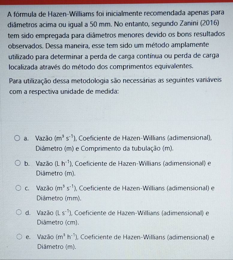 A fórmula de Hazen-Williams foi inicialmente recomendada apenas para
diâmetros acima ou igual a 50 mm. No entanto, segundo Zanini (2016)
tem sido empregada para diâmetros menores devido os bons resultados
observados. Dessa maneira, esse tem sido um método amplamente
utilizado para determinar a perda de carga contínua ou perda de carga
localizada através do método dos comprimentos equivalentes.
Para utilização dessa metodologia são necessárias as seguintes variáveis
com a respectiva unidade de medida:
a. Vazão (m^3s^(-1)) , Coeficiente de Hazen-Willians (adimensional),
Diâmetro (m) e Comprimento da tubulação (m).
b. Vazão (Lh^(-1)) , Coeficiente de Hazen-Willians (adimensional) e
Diâmetro (m).
c. Vazão (m^3s^(-1)) , Coeficiente de Hazen-Willians (adimensional) e
Diâmetro (mm).
d. Vazão (Ls^(-1)) , Coeficiente de Hazen-Willians (adimensional) e
Diâmetro (cm).
e. Vazão (m^3h^(-1)) , Coeficiente de Hazen-Willians (adimensional) e
Diâmetro (m).