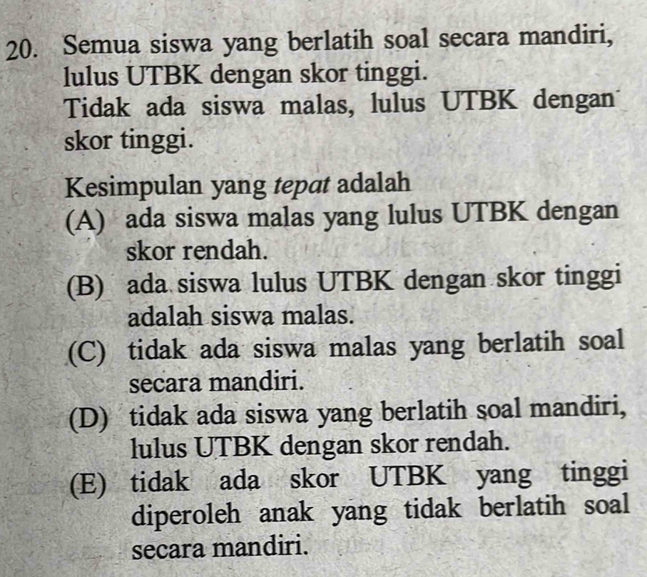 Semua siswa yang berlatih soal secara mandiri,
lulus UTBK dengan skor tinggi.
Tidak ada siswa malas, lulus UTBK dengan
skor tinggi.
Kesimpulan yang tepat adalah
(A) ada siswa malas yang lulus UTBK dengan
skor rendah.
(B) ada siswa lulus UTBK dengan skor tinggi
adalah siswa malas.
(C) tidak ada siswa malas yang berlatih soal
secara mandiri.
(D) tidak ada siswa yang berlatih soal mandiri,
lulus UTBK dengan skor rendah.
(E) tidak ada skor UTBK yang tinggi
diperoleh anak yang tidak berlatih soal
secara mandiri.