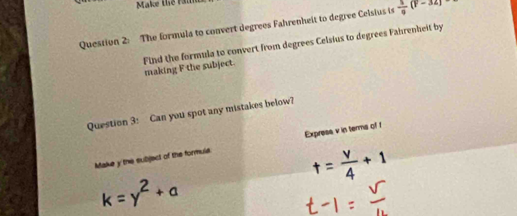 Make the Maln 
Question 2: The formula to convert degrees Fahrenheit to degree Celsius is  3/9 (F-32)
Find the formula to convert from degrees Celsius to degrees Fahrenheit by 
making F the subject. 
Question 3: Can you spot any mistakes below? 
Make y the subject of the formula Express v in terms of f
k=y^2+a