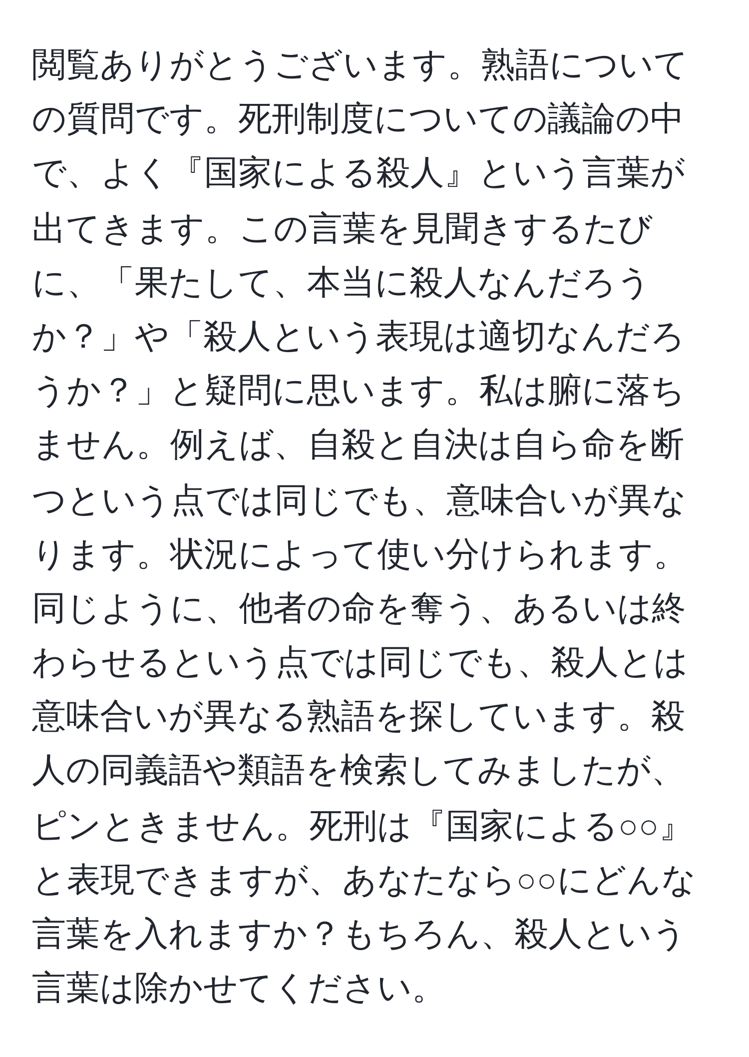 閲覧ありがとうございます。熟語についての質問です。死刑制度についての議論の中で、よく『国家による殺人』という言葉が出てきます。この言葉を見聞きするたびに、「果たして、本当に殺人なんだろうか？」や「殺人という表現は適切なんだろうか？」と疑問に思います。私は腑に落ちません。例えば、自殺と自決は自ら命を断つという点では同じでも、意味合いが異なります。状況によって使い分けられます。同じように、他者の命を奪う、あるいは終わらせるという点では同じでも、殺人とは意味合いが異なる熟語を探しています。殺人の同義語や類語を検索してみましたが、ピンときません。死刑は『国家による○○』と表現できますが、あなたなら○○にどんな言葉を入れますか？もちろん、殺人という言葉は除かせてください。