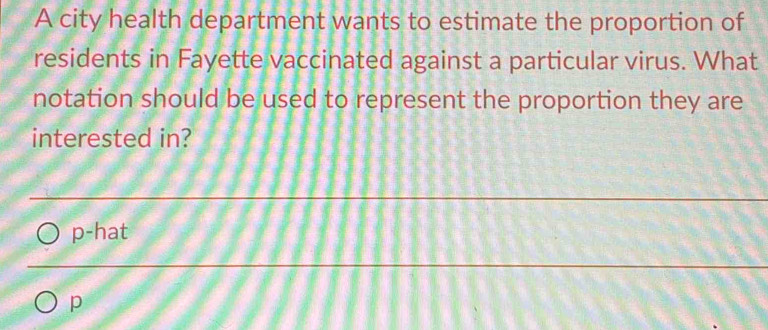 A city health department wants to estimate the proportion of
residents in Fayette vaccinated against a particular virus. What
notation should be used to represent the proportion they are
interested in?
p-hat
p