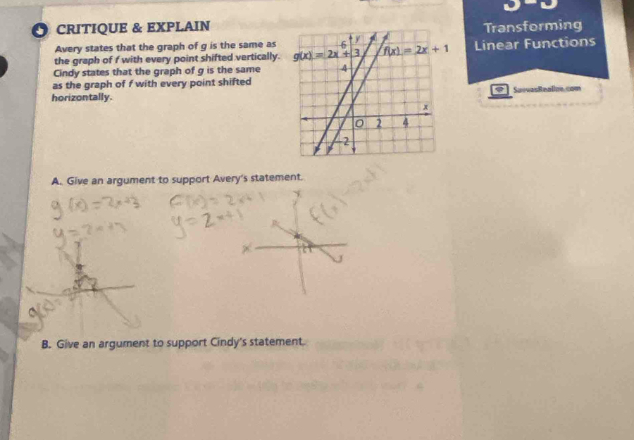 1°
CRITIQUE & EXPLAINTransforming
Avery states that the graph of g is the same as 
the graph of f with every point shifted vertically. Linear Functions
Cindy states that the graph of g is the same
as the graph of f with every point shifted
horizontally.SuevasRealine.com
A. Give an argument to support Avery's statement.
B. Give an argument to support Cindy's statement.