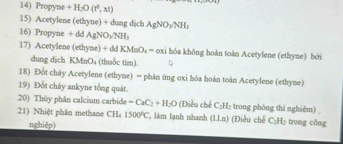 Propyne +H_2O(t^0,xt)
15) Acetylene (ethyne) + dung dịch AgNO_3/NH_3
16) Propyne + dd AgNO_3/NH_3
17) Acetylene (ethy ae)+d a KMnO_4= oxi hóa không hoàn toàn Acetylene (ethyne) bởi 
dung djch KMn O4 (thuốc tím). 
18) Đốt cháy Acetylene (ethyne) = phản ứng oxi hóa hoàn toàn Acetylene (ethyne) 
19) Đốt cháy ankyne tổng quát. 
20) Thủy phân calcium carbide =CaC_2+H_2O (Điều chế C_2H_2 trong phòng thí nghiệm) 
21) Nhiệt phân methane CH₄ 1500°C , làm lạnh nhanh (1.1.n) (Điều chế C_2H_2 trong công 
nghiệp)