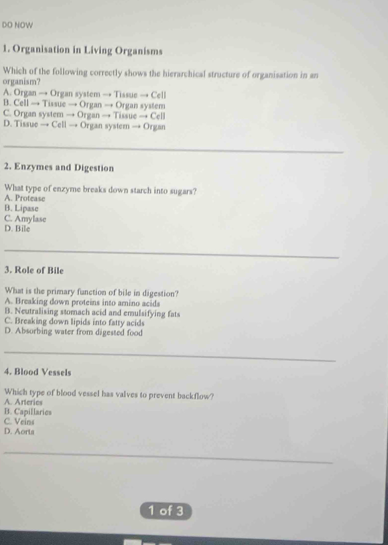 DO NOW
1. Organisation in Living Organisms
Which of the following correctly shows the hierarchical structure of organisation in an
organism?
A. Organ → Organ system → Tissue → Cell
B. Cell → Tissue → Organ → Organ system
C. Organ system → Organ → Tissue → Cell
D. Tissue → Cell → Organ system → Organ
_
2. Enzymes and Digestion
What type of enzyme breaks down starch into sugars?
A. Protease
B. Lipase
C. Amylase
D. Bile
_
3. Role of Bile
What is the primary function of bile in digestion?
A. Breaking down proteins into amino acids
B. Neutralising stomach acid and emulsifying fats
C. Breaking down lipids into fatty acids
D. Absorbing water from digested food
_
4. Blood Vessels
Which type of blood vessel has valves to prevent backflow?
A. Arterics
B. Capillarics
C. Veins
D. Aorta
_
1 of 3