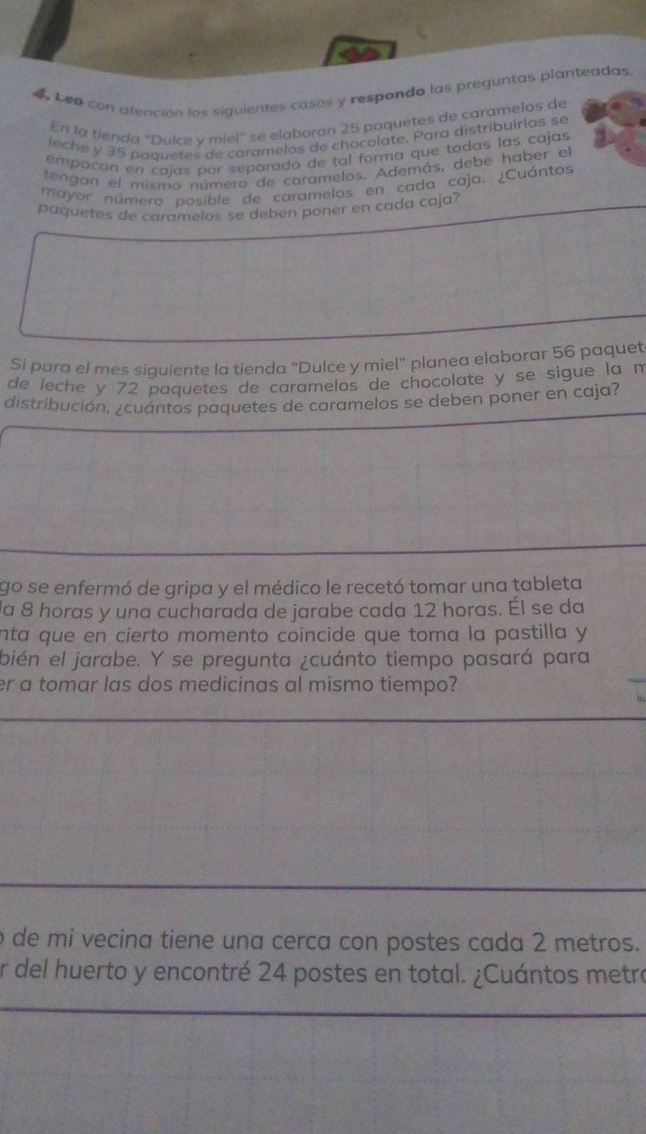 Leo con atención los siguientes casos y respondo las preguntas planteadas 
En la tienda ''Dulce y miel'' se elaboran 25 paquetes de caramelos de 
leche y 35 paquetes de caramelos de chocolate. Para distribuirlos se 
empañan en cajas por separado de tal forma que todas las cajas 
tengan el mismo número de caramelos. Además, debe haber el 
mayor número posible de caramelos en cada caja. ¿Cuántos 
paquetes de caramelos se deben poner en cada caja? 
Si para el mes siguiente la tienda "Dulce y miel" planea elaborar 56 paquet 
de leche y 72 paquetes de caramelos de chocolate y se sigue la m 
distribución, ¿cuántos paquetes de caramelos se deben poner en caja? 
go se enfermó de gripa y el médico le recetó tomar una tableta 
la 8 horas y una cucharada de jarabe cada 12 horas. Él se da 
nta que en cierto momento coincide que toma la pastilla y 
bién el jarabe. Y se pregunta ¿cuánto tiempo pasará para 
er a tomar las dos medicinas al mismo tiempo? 
l 
de mi vecina tiene una cerca con postes cada 2 metros. 
er del huerto y encontré 24 postes en total. ¿Cuántos metro