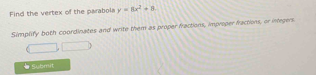 Find the vertex of the parabola y=8x^2+8. 
Simplify both coordinates and write them as proper fractions, improper fractions, or integers.
(□ ,□ )
Submit