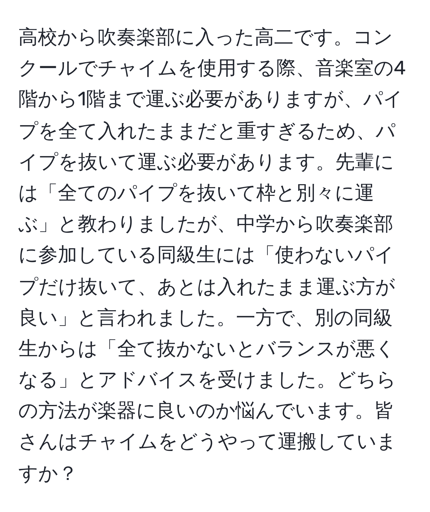 高校から吹奏楽部に入った高二です。コンクールでチャイムを使用する際、音楽室の4階から1階まで運ぶ必要がありますが、パイプを全て入れたままだと重すぎるため、パイプを抜いて運ぶ必要があります。先輩には「全てのパイプを抜いて枠と別々に運ぶ」と教わりましたが、中学から吹奏楽部に参加している同級生には「使わないパイプだけ抜いて、あとは入れたまま運ぶ方が良い」と言われました。一方で、別の同級生からは「全て抜かないとバランスが悪くなる」とアドバイスを受けました。どちらの方法が楽器に良いのか悩んでいます。皆さんはチャイムをどうやって運搬していますか？