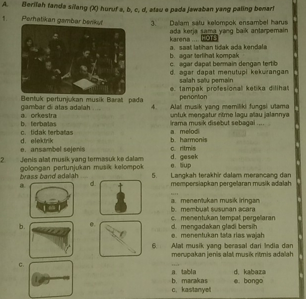 Berilah tanda silang (X) huruf a, b, c, d, atau e pada jawaban yang paling benar!
1. Perhatikan gambar berik 3. Dalam satu kelompok ensambel harus
ada kerja sama yang baik antarpemain
karena .. HOTS
a. saat latihan tidak ada kendala
b. agar terlihat kompak
c. agar dapat bermain dengan tertib
d. agar dapat menutupi kekurangan
salah satu pemain
e. tampak profesional ketika dilihat
Bentuk pertunjukan musik Barat pada penonton
gambar di atas adalah .... 4. Alat musik yang memiliki fungsi utama
a. orkestra untuk mengatur ritme lagu atau jalannya
b. terbatas Irama musik disebut sebagai ....
c. tidak terbatas a melodi
d. elektrik b. harmonis
e. ansambel sejenis c. ritmis
2. Jenis alat musik yang termasuk ke dalam d. gesek
golongan pertunjukan musik kelompok e tiup
brass band adalah 5. Langkah terakhir dalam merancang dan
d
amempersiapkan pergelaran musik adalah
…
a. menentukan musik iringan
b. membuat susunan acara
c. menentukan tempat pergelaran
e.
b d. mengadakan gladi bersih
e、 menentukan tata rias wajah
6. Alat musik yang berasal dari India dan
merupakan jenis alat musik ritmis adalah
C
a tabla d, kabaza
b. marakas e. bongo
c. kastanyet