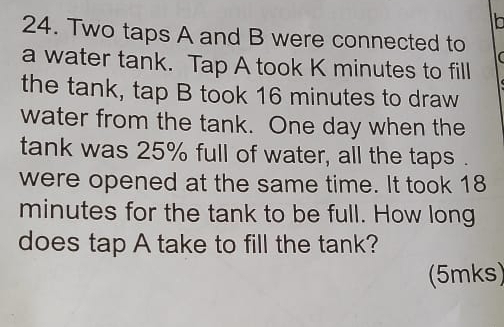 Two taps A and B were connected to 
a water tank. Tap A took K minutes to fill 
the tank, tap B took 16 minutes to draw 
water from the tank. One day when the 
tank was 25% full of water, all the taps . 
were opened at the same time. It took 18
minutes for the tank to be full. How long 
does tap A take to fill the tank? 
(5mks)