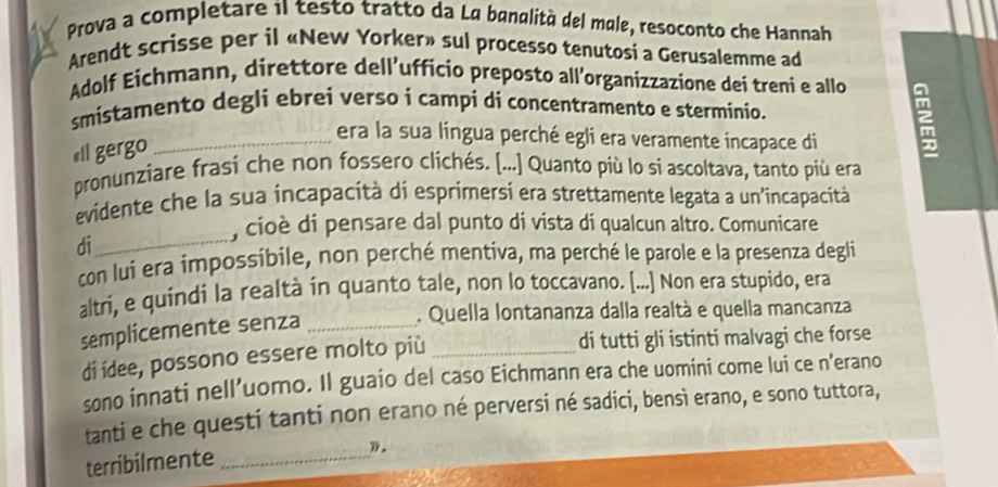 Prova a completare il testo tratto da La banalità del male, resoconto che Hannah 
Arendt scrisse per il «New Yorker» sul processo tenutosi a Gerusalemme ad 
Adolf Eichmann, direttore dell’ufficio preposto all’organizzazione dei treni e allo 
smistamento degli ebrei verso i campi dí concentramento e sterminio. 
«ll gergo 
_era la sua lingua perché egli era veramente incapace di 
pronunziare frasi che non fossero clichés. [...] Quanto più lo si ascoltava, tanto più era 
evidente che la sua incapacità di esprimersí era strettamente legata a un'incapacità 
, cioè di pensare dal punto di vista di qualcun altro. Comunicare 
di_ 
con lui era impossibile, non perché mentiva, ma perché le parole e la presenza degli 
altri, e quindi la realtà in quanto tale, non lo toccavano. [...] Non era stupido, era 
semplicemente senza_ 
. Quella lontananza dalla realtà e quella mancanza 
dí ídee, possono essere molto più _di tutti gli istinti malvagi che forse 
sono innati nell’uomo. Il guaio del caso Eichmann era che uomini come lui ce n’erano 
tanti e che questi tanti non erano né perversi né sadici, bensì erano, e sono tuttora, 
terribilmente _》.