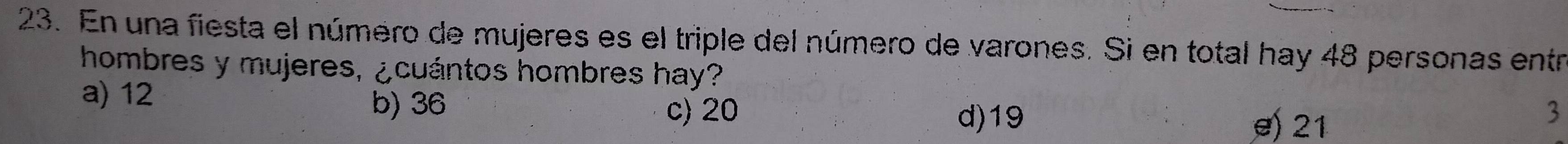 En una fiesta el número de mujeres es el triple del número de varones. Si en total hay 48 personas entr
hombres y mujeres, ¿cuántos hombres hay?
a) 12 b) 36 c) 20
d) 19 21
3