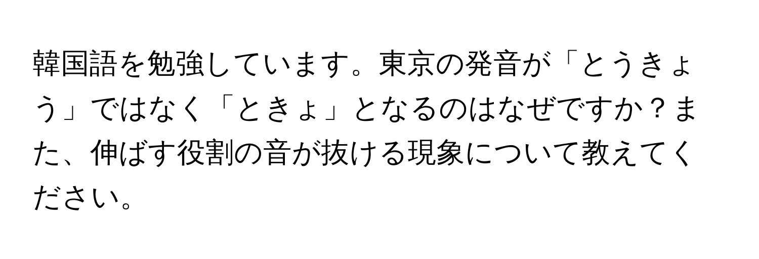 韓国語を勉強しています。東京の発音が「とうきょう」ではなく「ときょ」となるのはなぜですか？また、伸ばす役割の音が抜ける現象について教えてください。