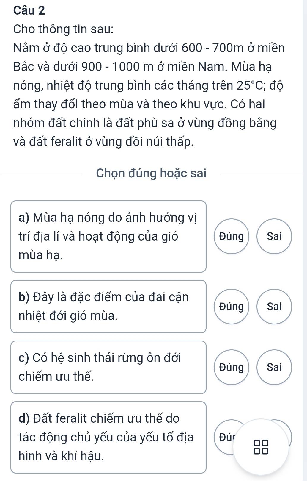 Cho thông tin sau:
Nằm ở độ cao trung bình dưới 600 - 700m ở miền
Bắc và dưới 900 - 1000 m ở miền Nam. Mùa hạ
nóng, nhiệt độ trung bình các tháng trên 25°C; độ
ẩm thay đổi theo mùa và theo khu vực. Có hai
nhóm đất chính là đất phù sa ở vùng đồng bằng
và đất feralit ở vùng đồi núi thấp.
Chọn đúng hoặc sai
a) Mùa hạ nóng do ảnh hưởng vị
trí địa lí và hoạt động của gió Đúng Sai
mùa hạ.
b) Đây là đặc điểm của đai cận
Đúng Sai
nhiệt đới gió mùa.
c) Có hệ sinh thái rừng ôn đới
Đúng Sai
chiếm ưu thế.
d) Đất feralit chiếm ưu thế do
tác động chủ yếu của yếu tố địa Đúr
hình và khí hậu.