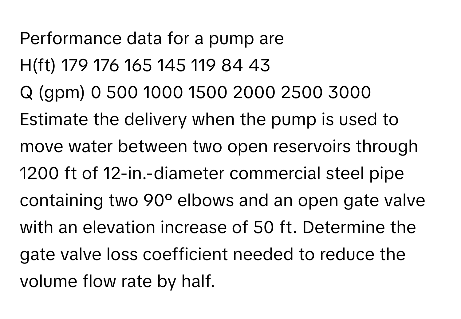 Performance data for a pump are

H(ft) 179 176 165 145 119 84 43
Q (gpm) 0 500 1000 1500 2000 2500 3000

Estimate the delivery when the pump is used to move water between two open reservoirs through 1200 ft of 12-in.-diameter commercial steel pipe containing two 90° elbows and an open gate valve with an elevation increase of 50 ft. Determine the gate valve loss coefficient needed to reduce the volume flow rate by half.