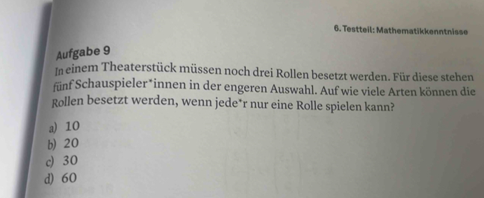 Testteil: Mathematikkenntnisse
Aufgabe 9
In einem Theaterstück müssen noch drei Rollen besetzt werden. Für diese stehen
fünf Schauspieler*innen in der engeren Auswahl. Auf wie viele Arten können die
Rollen besetzt werden, wenn jede*r nur eine Rolle spielen kann?
a) 10
b) 20
c) 30
d) 60