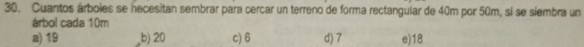 Cuantos árboles se necesitan sembrar para cercar un terreno de forma rectangular de 40m por 50m, si se siembra un
árbol cada 10m
a) 19 b) 20 c) 6 d) 7 e) 18