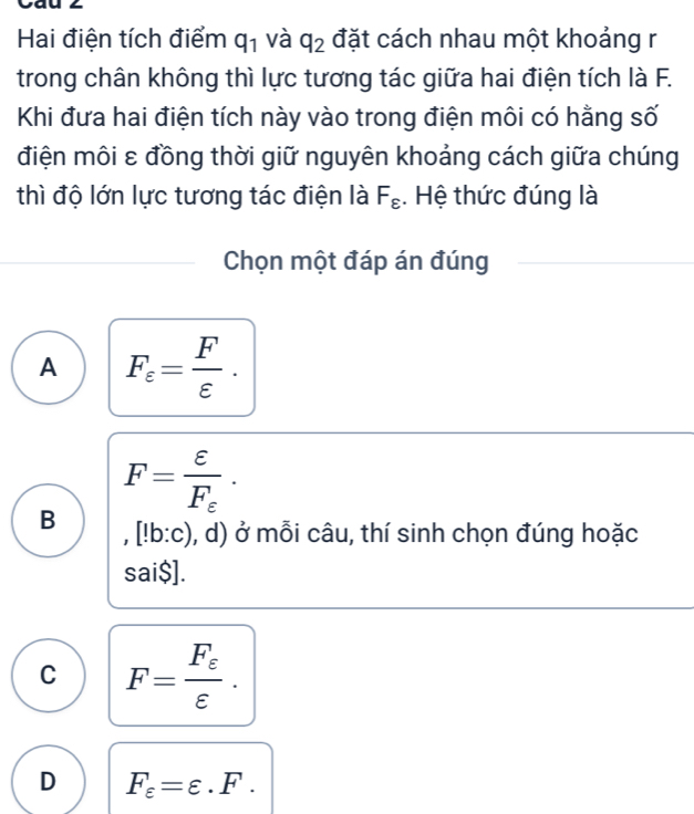 Hai điện tích điểm q_1 và q_2 đặt cách nhau một khoảng r
trong chân không thì lực tương tác giữa hai điện tích là F.
Khi đưa hai điện tích này vào trong điện môi có hằng số
điện môi ε đồng thời giữ nguyên khoảng cách giữa chúng
thì độ lớn lực tương tác điện là F_varepsilon . Hệ thức đúng là
Chọn một đáp án đúng
A F_varepsilon = F/varepsilon  .
F=frac varepsilon F_varepsilon ·
B ,[!b:c) , d) ở mỗi câu, thí sinh chọn đúng hoặc
sai$].
C F=frac F_varepsilon varepsilon .
D F_varepsilon =varepsilon .F.